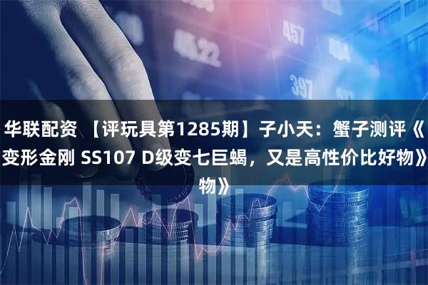 华联配资 【评玩具第1285期】子小天：蟹子测评《变形金刚 SS107 D级变七巨蝎，又是高性价比好物》