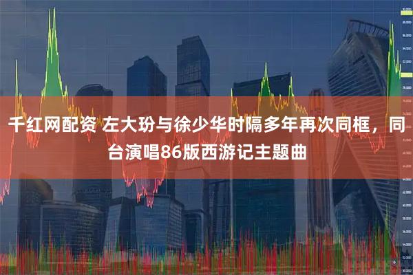 千红网配资 左大玢与徐少华时隔多年再次同框，同台演唱86版西游记主题曲
