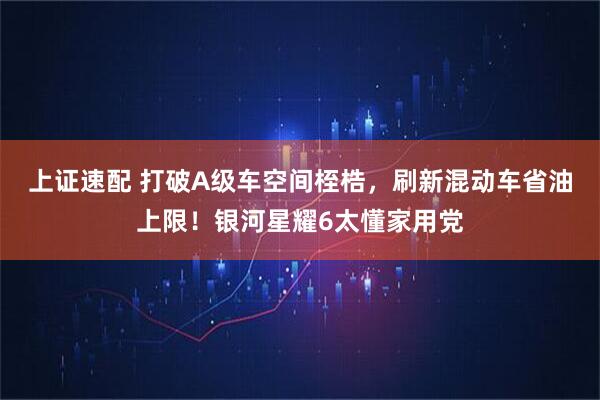 上证速配 打破A级车空间桎梏，刷新混动车省油上限！银河星耀6太懂家用党