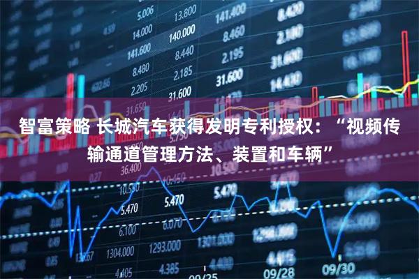 智富策略 长城汽车获得发明专利授权：“视频传输通道管理方法、装置和车辆”