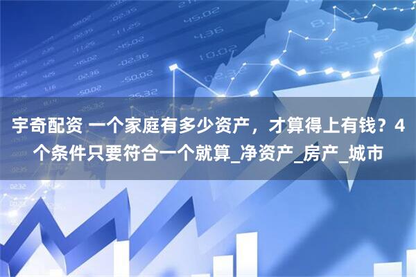 宇奇配资 一个家庭有多少资产，才算得上有钱？4个条件只要符合一个就算_净资产_房产_城市