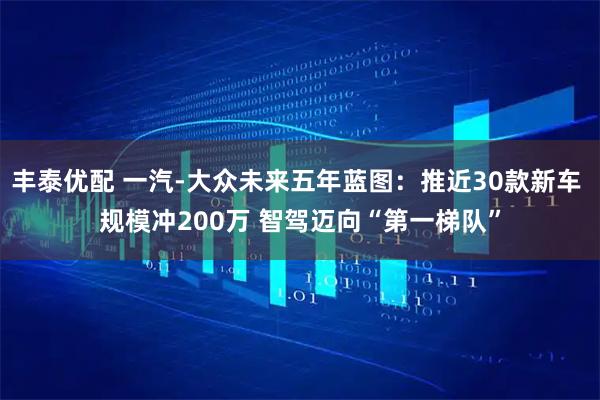 丰泰优配 一汽-大众未来五年蓝图：推近30款新车 规模冲200万 智驾迈向“第一梯队”