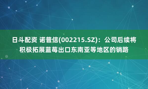 日斗配资 诺普信(002215.SZ)：公司后续将积极拓展蓝莓出口东南亚等地区的销路