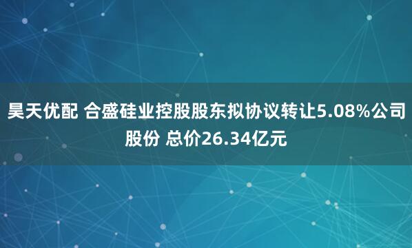 昊天优配 合盛硅业控股股东拟协议转让5.08%公司股份 总价26.34亿元