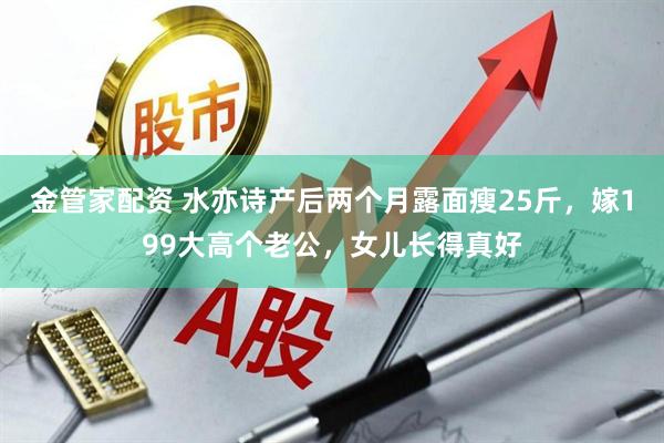 金管家配资 水亦诗产后两个月露面瘦25斤，嫁199大高个老公，女儿长得真好