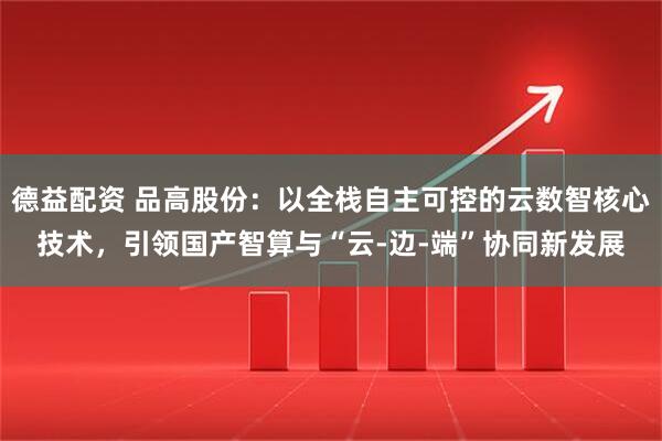 德益配资 品高股份：以全栈自主可控的云数智核心技术，引领国产智算与“云-边-端”协同新发展