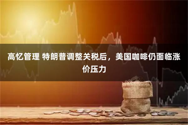 高忆管理 特朗普调整关税后，美国咖啡仍面临涨价压力