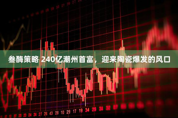 叁酶策略 240亿潮州首富，迎来陶瓷爆发的风口